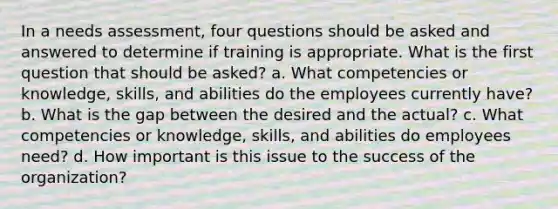 In a needs assessment, four questions should be asked and answered to determine if training is appropriate. What is the first question that should be asked? a. What competencies or knowledge, skills, and abilities do the employees currently have? b. What is the gap between the desired and the actual? c. What competencies or knowledge, skills, and abilities do employees need? d. How important is this issue to the success of the organization?