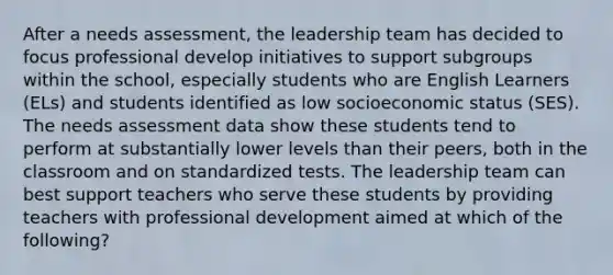 After a needs assessment, the leadership team has decided to focus professional develop initiatives to support subgroups within the school, especially students who are English Learners (ELs) and students identified as low socioeconomic status (SES). The needs assessment data show these students tend to perform at substantially lower levels than their peers, both in the classroom and on standardized tests. The leadership team can best support teachers who serve these students by providing teachers with professional development aimed at which of the following?