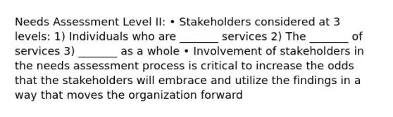 Needs Assessment Level II: • Stakeholders considered at 3 levels: 1) Individuals who are _______ services 2) The _______ of services 3) _______ as a whole • Involvement of stakeholders in the needs assessment process is critical to increase the odds that the stakeholders will embrace and utilize the findings in a way that moves the organization forward