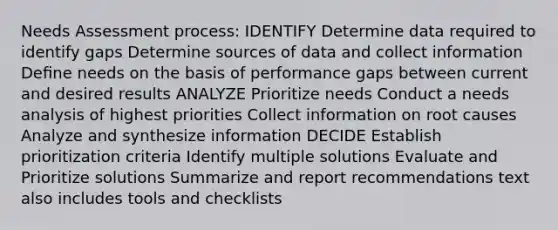 Needs Assessment process: IDENTIFY Determine data required to identify gaps Determine sources of data and collect information Deﬁne needs on the basis of performance gaps between current and desired results ANALYZE Prioritize needs Conduct a needs analysis of highest priorities Collect information on root causes Analyze and synthesize information DECIDE Establish prioritization criteria Identify multiple solutions Evaluate and Prioritize solutions Summarize and report recommendations text also includes tools and checklists