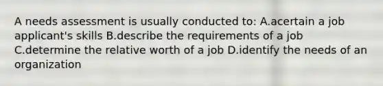 A needs assessment is usually conducted to: A.acertain a job applicant's skills B.describe the requirements of a job C.determine the relative worth of a job D.identify the needs of an organization