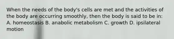 When the needs of the body's cells are met and the activities of the body are occurring smoothly, then the body is said to be in: A. homeostasis B. anabolic metabolism C. growth D. ipsilateral motion