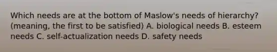 Which needs are at the bottom of Maslow's needs of hierarchy? (meaning, the first to be satisfied) A. biological needs B. esteem needs C. self-actualization needs D. safety needs