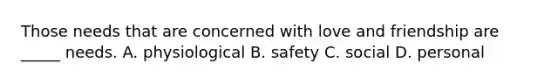Those needs that are concerned with love and friendship are _____ needs. A. physiological B. safety C. social D. personal