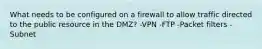 What needs to be configured on a firewall to allow traffic directed to the public resource in the DMZ? -VPN -FTP -Packet filters -Subnet