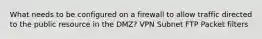 What needs to be configured on a firewall to allow traffic directed to the public resource in the DMZ? VPN Subnet FTP Packet filters