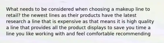 What needs to be considered when choosing a makeup line to retail? the newest lines as their products have the latest research a line that is expensive as that means it is high quality a line that provides all the product displays to save you time a line you like working with and feel comfortable recommending