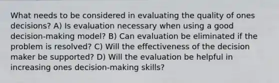 What needs to be considered in evaluating the quality of ones decisions? A) Is evaluation necessary when using a good decision-making model? B) Can evaluation be eliminated if the problem is resolved? C) Will the effectiveness of the decision maker be supported? D) Will the evaluation be helpful in increasing ones decision-making skills?