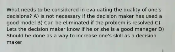 What needs to be considered in evaluating the quality of one's decisions? A) Is not necessary if the decision maker has used a good model B) Can be eliminated if the problem is resolved C) Lets the decision maker know if he or she is a good manager D) Should be done as a way to increase one's skill as a decision maker