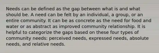 Needs can be defined as the gap between what is and what should be. A need can be felt by an individual, a group, or an entire community. It can be as concrete as the need for food and water or as abstract as improved community relationship. It is helpful to categorize the gaps based on these four types of community needs: perceived needs, expressed needs, absolute needs, and relative needs.