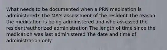 What needs to be documented when a PRN medication is administered? The MA's assessment of the resident The reason the medication is being administered and who assessed the resident/authorized administration The length of time since the medication was last administered The date and time of administration only