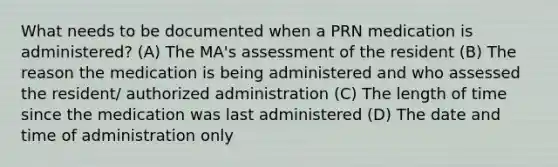 What needs to be documented when a PRN medication is administered? (A) The MA's assessment of the resident (B) The reason the medication is being administered and who assessed the resident/ authorized administration (C) The length of time since the medication was last administered (D) The date and time of administration only