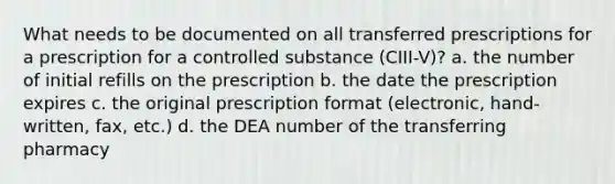 What needs to be documented on all transferred prescriptions for a prescription for a controlled substance (CIII-V)? a. the number of initial refills on the prescription b. the date the prescription expires c. the original prescription format (electronic, hand-written, fax, etc.) d. the DEA number of the transferring pharmacy