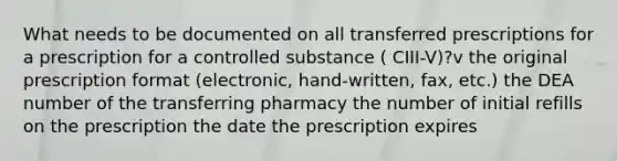 What needs to be documented on all transferred prescriptions for a prescription for a controlled substance ( CIII-V)?v the original prescription format (electronic, hand-written, fax, etc.) the DEA number of the transferring pharmacy the number of initial refills on the prescription the date the prescription expires