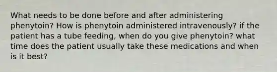 What needs to be done before and after administering phenytoin? How is phenytoin administered intravenously? if the patient has a tube feeding, when do you give phenytoin? what time does the patient usually take these medications and when is it best?