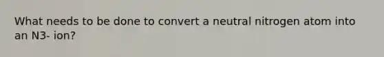 What needs to be done to convert a neutral nitrogen atom into an N3- ion?