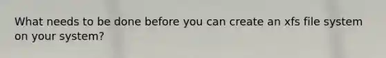 What needs to be done before you can create an xfs file system on your system?