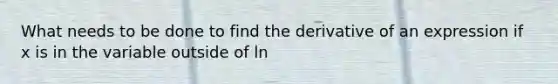 What needs to be done to find the derivative of an expression if x is in the variable outside of ln