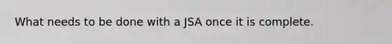 What needs to be done with a JSA once it is complete.