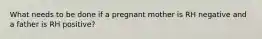 What needs to be done if a pregnant mother is RH negative and a father is RH positive?