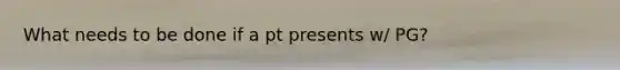 What needs to be done if a pt presents w/ PG?