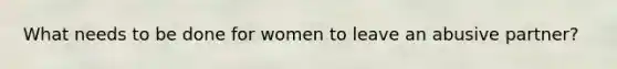 What needs to be done for women to leave an abusive partner?