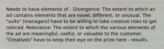 Needs to have elements of - Divergence: The extent to which an ad contains elements that are novel, different, or unusual. The "suits" (managers) have to be willing to take creative risks to get noticed. Relevance: The extent to which the various elements of the ad are meaningful, useful, or valuable to the customer. "Creatives" have to keep their eye on the prize here - results.