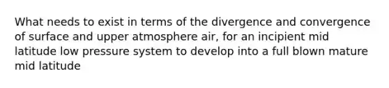 What needs to exist in terms of the divergence and convergence of surface and upper atmosphere air, for an incipient mid latitude low pressure system to develop into a full blown mature mid latitude