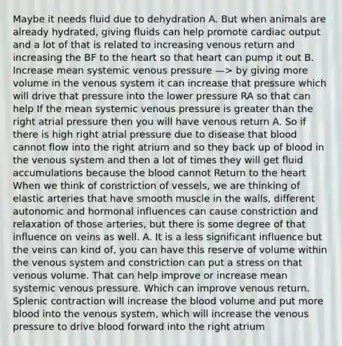 Maybe it needs fluid due to dehydration A. But when animals are already hydrated, giving fluids can help promote cardiac output and a lot of that is related to increasing venous return and increasing the BF to the heart so that heart can pump it out B. Increase mean systemic venous pressure —> by giving more volume in the venous system it can increase that pressure which will drive that pressure into the lower pressure RA so that can help If the mean systemic venous pressure is greater than the right atrial pressure then you will have venous return A. So if there is high right atrial pressure due to disease that blood cannot flow into the right atrium and so they back up of blood in the venous system and then a lot of times they will get fluid accumulations because the blood cannot Return to the heart When we think of constriction of vessels, we are thinking of elastic arteries that have smooth muscle in the walls, different autonomic and hormonal influences can cause constriction and relaxation of those arteries, but there is some degree of that influence on veins as well. A. It is a less significant influence but the veins can kind of, you can have this reserve of volume within the venous system and constriction can put a stress on that venous volume. That can help improve or increase mean systemic venous pressure. Which can improve venous return. Splenic contraction will increase the blood volume and put more blood into the venous system, which will increase the venous pressure to drive blood forward into the right atrium