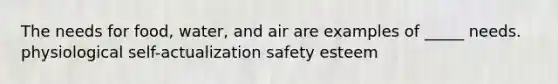 The needs for food, water, and air are examples of _____ needs. physiological self-actualization safety esteem