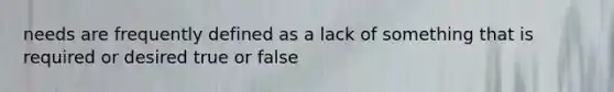 needs are frequently defined as a lack of something that is required or desired true or false