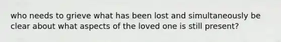 who needs to grieve what has been lost and simultaneously be clear about what aspects of the loved one is still present?