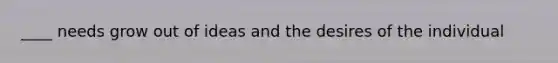 ____ needs grow out of ideas and the desires of the individual
