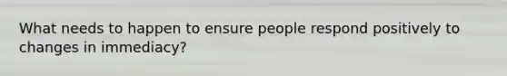 What needs to happen to ensure people respond positively to changes in immediacy?