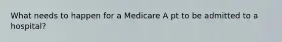 What needs to happen for a Medicare A pt to be admitted to a hospital?