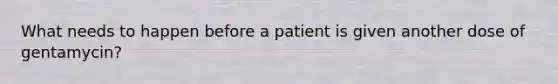 What needs to happen before a patient is given another dose of gentamycin?