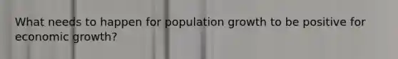 What needs to happen for population growth to be positive for economic growth?