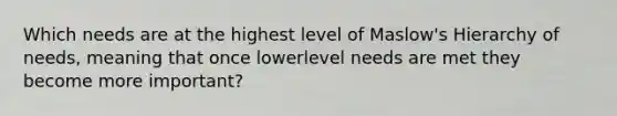 Which needs are at the highest level of Maslow's Hierarchy of needs, meaning that once lowerlevel needs are met they become more important?