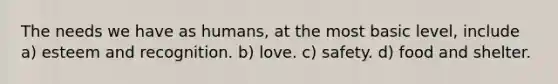The needs we have as humans, at the most basic level, include a) esteem and recognition. b) love. c) safety. d) food and shelter.