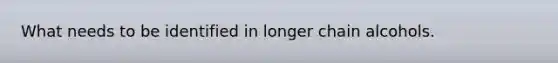 What needs to be identified in longer chain alcohols.