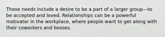 These needs include a desire to be a part of a larger group—to be accepted and loved. Relationships can be a powerful motivator in the workplace, where people want to get along with their coworkers and bosses.