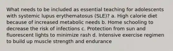 What needs to be included as essential teaching for adolescents with systemic lupus erythematosus (SLE)? a. High calorie diet because of increased metabolic needs b. Home schooling to decrease the risk of infections c. Protection from sun and fluorescent lights to minimize rash d. Intensive exercise regimen to build up muscle strength and endurance