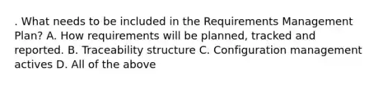 . What needs to be included in the Requirements Management Plan? A. How requirements will be planned, tracked and reported. B. Traceability structure C. Configuration management actives D. All of the above