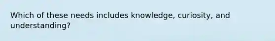 Which of these needs includes knowledge, curiosity, and understanding?