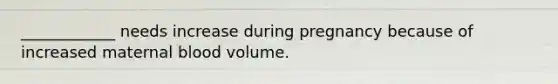 ____________ needs increase during pregnancy because of increased maternal blood volume.