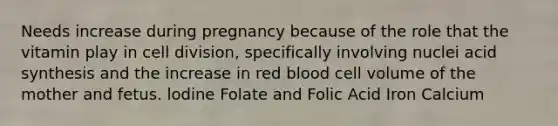 Needs increase during pregnancy because of the role that the vitamin play in cell division, specifically involving nuclei acid synthesis and the increase in red blood cell volume of the mother and fetus. lodine Folate and Folic Acid Iron Calcium