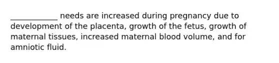 ____________ needs are increased during pregnancy due to development of the placenta, growth of the fetus, growth of maternal tissues, increased maternal blood volume, and for amniotic fluid.