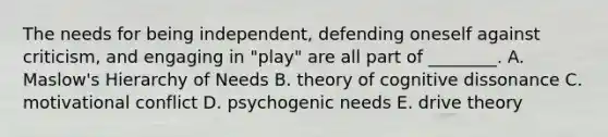 The needs for being​ independent, defending oneself against​ criticism, and engaging in​ "play" are all part of​ ________. A. ​Maslow's Hierarchy of Needs B. theory of cognitive dissonance C. motivational conflict D. psychogenic needs E. drive theory