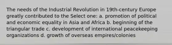 The needs of the Industrial Revolution in 19th-century Europe greatly contributed to the Select one: a. promotion of political and economic equality in Asia and Africa b. beginning of the triangular trade c. development of international peacekeeping organizations d. growth of overseas empires/colonies