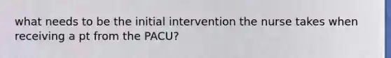 what needs to be the initial intervention the nurse takes when receiving a pt from the PACU?